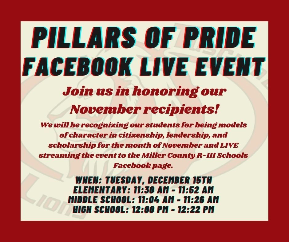 Pillars of Pride Facebook LIVE Event. Join us in honoring our November recipients! We will be recognizing our students for being models of character in citizenship, leadership, and scholarship for the month of November and LIVE streaming the event to the Miller County R-3 Schools Facebook page. When: Tuesday, December 15th. Elementary: 11:30 AM - 11:52 AM. Middle School: 11:04 AM - 11:26 AM. High School: 12:00 PM - 12:22 PM.