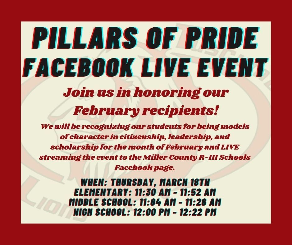 Pillars of Pride Facebook LIVE Event. Join us in honoring our February recipients! We will be recognizing our students for being models of character in citizenship, leadership, and scholarship for the month of February and LIVE streaming the event to the Miller County R-III Schools Facebook page. When: Thursday, March 18th. Elementary: 11:30 AM - 11:52 AM. Middle School: 11:04 AM - 11:26 AM. High School: 12:00 PM - 12:22 PM.