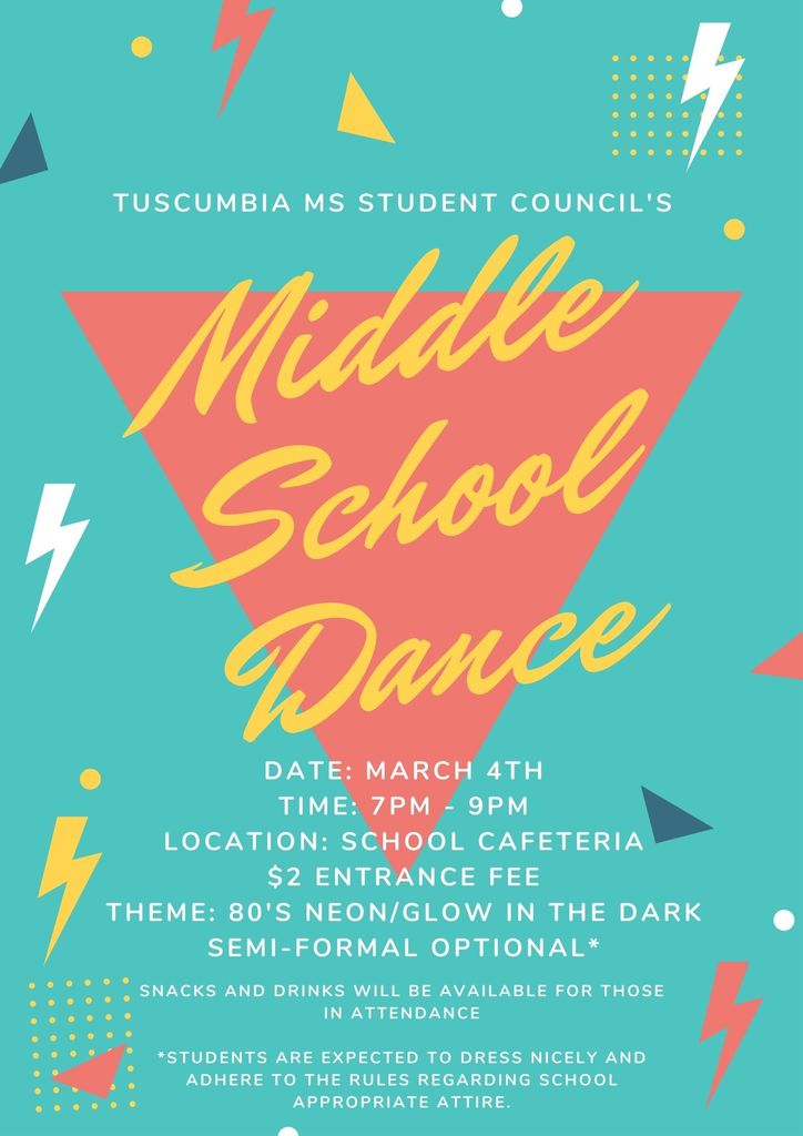 Tuscumbia MS Student Council's Middle School Dance. Date: March 4th. Time: 7pm to 9pm. Location: School Cafeteria. $2 Entrance Fee. Theme: 80's Neon/Glow in the dark. Semi-Formal optional. Snacks and drinks will be available for those in attendance. Students are expected to dress nicely and to adhere to the rules regarding school appropriate attire.