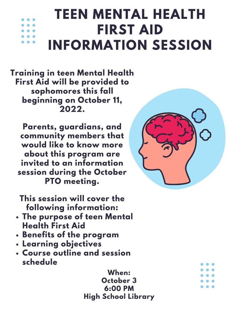 Teen Mental Health First Aid Information Session. Training in teen Mental Health First Aid will be provided to sophomores this fall beginning on October 11, 2022. Parents, guardians, and community members that would like to know more about this program are invited to an information session during the October PTO meeting. This session will cover the following information: The purpose of teen Mental Health First Aid, benefits of the program, learning objectives, course outline and session schedule. When: October 3 6:00 PM High school Library