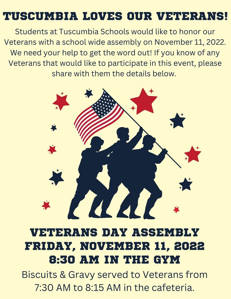 Tuscumbia Loves Our Veterans! Students at Tuscumbia Schools would like to honor our Veterans with a school wide assembly on November 11, 2022. We need your help to get the word out! If you know of any Veterans that would like to participate in this event, please share with them the details below. Veterans Day Assembly Friday November 11, 2022 8:30 AM in the Gym Biscuits & Gravy served to Veterans from 7:30 AM to 8:15 AM in the cafeteria