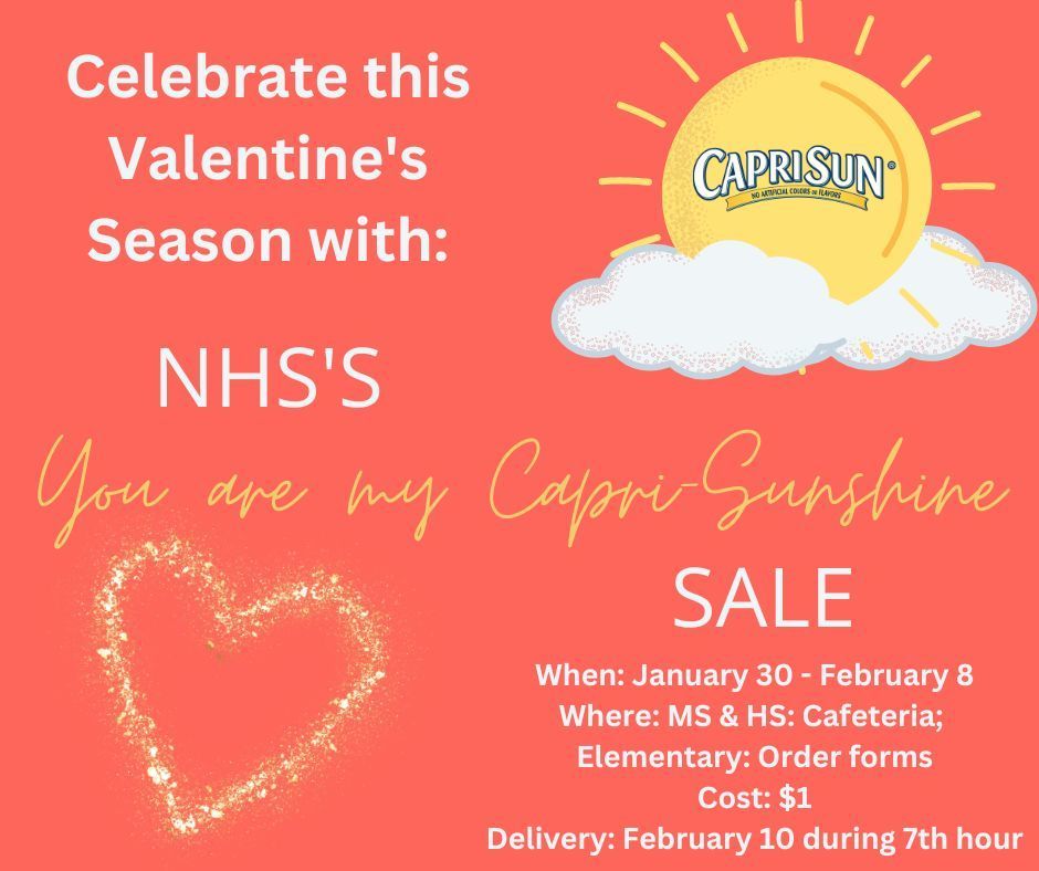 Celebrate this Valentine's Season with: NHS's You are my Capri-Sunshine Sale. When: January 30 - February 8; Where: MS & HS: Cafeteria, Elementary: Order forms; Cost: $1; Delivery: February 10 during 7th hour